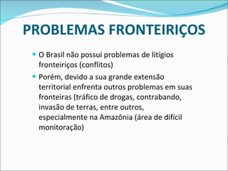 PROBLEMAS FRONTEIRIÇOS O Brasil não possui problemas de litígios fronteiriços (conflitos) Porém, devido a sua grande extensão territorial enfrenta outros problemas em suas fronteiras (tráfico de drogas, contrabando, invasão de terras, entre outros, especialmente na Amazônia (área de difícil monitoração) 