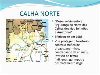 CALHA NORTE “ Desenvolvimento e Segurança ao Norte das Calhas dos rios Solimões e Amazonas” Efetivou-se em 1985 Visa proteger o território contra o tráfico de drogas, guerrilhas, contrabando de animais, invasão de terras indígenas, garimpos e desmatamento ilegal 