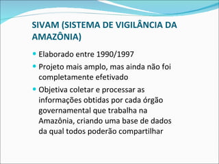 SIVAM (SISTEMA DE VIGILÂNCIA DA AMAZÔNIA) Elaborado entre 1990/1997 Projeto mais amplo, mas ainda não foi completamente efetivado Objetiva coletar e processar as informações obtidas por cada órgão governamental que trabalha na Amazônia, criando uma base de dados da qual todos poderão compartilhar 