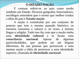 O  ESTADO-NAÇÃO É comum referir-se ao país como sendo também um Estado. Diversos geógrafos, historiadores, sociólogos entendem que o termo que melhor traduz a idéia de país é  Estado-nação . A nação é constituída por um conjunto de pessoas que tem o mesmo passado histórico, os mesmos costumes e valores e, às vezes, a mesma língua e religião. Tudo isso faz com que a nação tenha uma  identidade cultural  e se forme uma  consciência nacional . Apesar de algumas particularidades, que podem ser até línguas diferentes, há nas pessoas que pertencem a uma mesma nação a idéia de pertencer a uma identidade superior, chamada de  identidade nacional. 