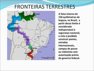 FRONTEIRAS TERRESTRES A faixa interna de 150 quilômetros de largura, no Brasil,  a partir desse limite é considerada indispensável à segurança nacional, e nela é proibido construir pontes, estradas internacionais, campos de pouso ou indústrias sem autorização prévia do governo federal. 