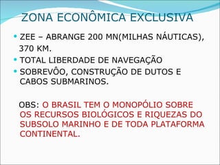 ZONA ECONÔMICA EXCLUSIVA  ZEE – ABRANGE 200 MN(MILHAS NÁUTICAS), 370 KM. TOTAL LIBERDADE DE NAVEGAÇÃO SOBREVÔO, CONSTRUÇÃO DE DUTOS E CABOS SUBMARINOS. OBS:  O BRASIL TEM O MONOPÓLIO SOBRE OS RECURSOS BIOLÓGICOS E RIQUEZAS DO SUBSOLO MARINHO E DE TODA PLATAFORMA CONTINENTAL. 