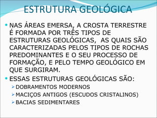 ESTRUTURA GEOLÓGICA NAS ÁREAS EMERSA, A CROSTA TERRESTRE É FORMADA POR TRÊS TIPOS DE ESTRUTURAS GEOLÓGICAS,  AS QUAIS SÃO CARACTERIZADAS PELOS TIPOS DE ROCHAS PREDOMINANTES E O SEU PROCESSO DE FORMAÇÃO, E PELO TEMPO GEOLÓGICO EM QUE SURGIRAM. ESSAS ESTRUTURAS GEOLÓGICAS SÃO: DOBRAMENTOS MODERNOS MACIÇOS ANTIGOS (ESCUDOS CRISTALINOS) BACIAS SEDIMENTARES  
