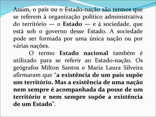 Assim, o país ou o Estado-nação são termos que se referem à organização político administrativa do território — o  Estado  — e à sociedade, que está sob o governo desse Estado. A sociedade pode ser formada por uma única nação ou por várias nações. O termo  Estado nacional  também é utilizado para se referir ao Estado-nação. Os geógrafos Milton Santos e Maria Laura Silveira afirmaram que “ a existência de um país supõe um território. Mas a existência de uma nação nem sempre é acompanhada da posse de um território e nem sempre supõe a existência de um Estado ”.  