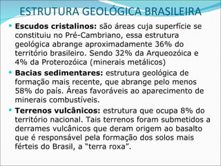 ESTRUTURA GEOLÓGICA BRASILEIRA Escudos cristalinos:  são áreas cuja superfície se constituiu no Pré-Cambriano, essa estrutura geológica abrange aproximadamente 36% do território brasileiro. Sendo 32% da Arqueozóica e 4% da Proterozóica (minerais metálicos) Bacias sedimentares:  estrutura geológica de formação mais recente, que abrange pelo menos 58% do país. Áreas favoráveis ao aparecimento de minerais combustíveis. Terrenos vulcânicos:  estrutura que ocupa 8% do território nacional. Tais terrenos foram submetidos a derrames vulcânicos que deram origem ao basalto que é responsável pela formação dos solos mais férteis do Brasil, a “terra roxa”. 