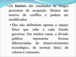 Os  limites  são resultados de longos processos de ocupação. Muitos são motivo de conflito e podem ser modificados. Eles não delimitam apenas o espaço físico que cabe a cada Estado governar. Em muitos casos, a divisão política representa formas diferenciadas de desenvolvimento tecnológico, de normas (leis), de valores e costumes. 