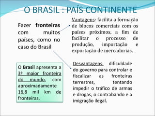 Fazer  fronteiras  com muitos países, como no caso do Brasil Vantagens : facilita a formação de blocos comerciais com os países próximos, a fim de facilitar o processo de produção, importação e exportação de mercadorias. Desvantagens:  dificuldade do governo para controlar e fiscalizar as fronteiras terrestres, tentando impedir o tráfico de armas e drogas, o contrabando e a imigração ilegal. O  Brasil  apresenta a  3ª maior fronteira do mundo , com aproximadamente 16,8 mil km de fronteiras. 