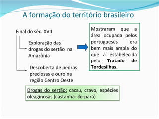 A formação do território brasileiro Final do séc. XVII Exploração das drogas do sertão  na Amazônia Descoberta de pedras preciosas e ouro na região Centro Oeste Mostraram que a área ocupada pelos portugueses era bem mais ampla do que a estabelecida pelo  Tratado de Tordesilhas. Drogas do sertão:  cacau, cravo, espécies oleaginosas (castanha- do-pará) 