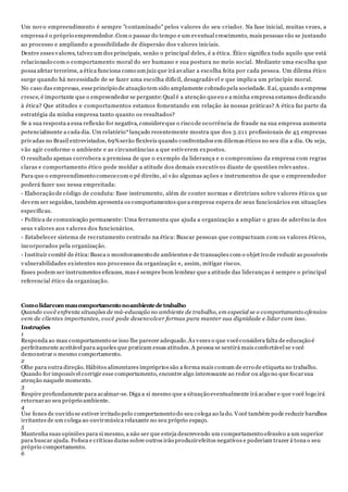 Um novo empreendimento é sempre "contaminado" pelos valores do seu criador. Na fase inicial, muitas vezes, a
empresa é o próprio empreendedor.Com o passar do tempo e um eventual crescimento, mais pessoas vão se juntando
ao processo e ampliando a possibilidade de dispersão dos valores iniciais.
Dentre esses valores, talvez um dos principais, senão o principal deles, é a ética. Ético significa tudo aquilo que está
relacionado com o comportamento moral do ser humano e sua postura no meio social. Mediante uma escolha que
possa afetar terceiros, a ética funciona como um juiz que irá avaliar a escolha feita por cada pessoa. Um dilema ético
surge quando há necessidade de se fazer uma escolha difícil, desagradável e que implica um princípio moral.
No caso das empresas, esseprincípio de atuação tem sido amplamente cobrado pela sociedade. Eaí, quando a empresa
cresce, é importante que o empreendedor se pergunte:Qual é a atenção queeu e a minha empresa estamos dedicando
à ética? Que atitudes e comportamentos estamos fomentando em relação às nossas práticas? A ética faz parte da
estratégia da minha empresa tanto quanto os resultados?
Se a sua resposta a essa reflexão for negativa, considereque o risco de ocorrência de fraude na sua empresa aumenta
potencialmente a cada dia. Um relatório*lançado recentemente mostra que dos 3.211 profissionais de 45 empresas
privadas no Brasil entrevistados, 69%serão flexíveis quando confrontados em dilemas éticos no seu dia a dia. Ou seja,
vão agir conforme o ambiente e as circunstâncias a que estiverem expostos.
O resultado apenas corrobora a premissa de que o exemplo da liderança e o compromisso da empresa com regras
claras e comportamento ético pode moldar a atitude dos demais executivos diante de questões relevantes.
Para que o empreendimento comececom o pé direito, aí vão algumas ações e instrumentos de que o empreendedor
poderá fazer uso nessa empreitada:
- Elaboração de código de conduta: Esse instrumento, além de conter normas e diretrizes sobre valores éticos q ue
devem ser seguidos, também apresenta os comportamentos quea empresa espera de seus funcionários em situações
específicas.
- Política de comunicação permanente: Uma ferramenta que ajuda a organização a ampliar o grau de aderência dos
seus valores aos valores dos funcionários.
- Estabelecer sistema de recrutamento centrado na ética: Buscar pessoas que compactuam com os valores éticos,
incorporados pela organização.
- Instituir comitê de ética:Busca o monitoramento de ambientes e de transações com o objet ivo de reduzir as possíveis
vulnerabilidades existentes nos processos da organização e, assim, mitigar riscos.
Esses podem ser instrumentos eficazes, mas é sempre bom lembrar que a atitude das lideranças é sempre o principal
referencial ético da organização.
Comolidarcommaucomportamentonoambientedetrabalho
Quando você enfrenta situações de má-educação no ambiente de trabalho, em especial se o comportamento ofensivo
vem de clientes importantes, você pode desenvolver formas para manter sua dignidade e lidar com isso.
Instruções
1
Responda ao mau comportamento se isso lhe parecer adequado.Às vezes o que vocêconsidera falta de educação é
perfeitamente aceitável para aqueles que praticam essas atitudes. A pessoa se sentirá mais confortável se você
demonstrar o mesmo comportamento.
2
Olhe para outra direção. Hábitos alimentares impróprios são a forma mais comum de erro de etiqueta no trabalho.
Quando for impossível corrigir esse comportamento, encontre algo interessante ao redor ou algo no que focarsua
atenção naquele momento.
3
Respire profundamente para acalmar-se. Diga a si mesmo que a situação eventualmente irá acabar e que você logo irá
retornarao seu próprio ambiente.
4
Use fones de ouvido se estiver irritado pelo comportamento do seu colega ao lado. Você também pode reduzir barulhos
irritantes de um colega ao ouvirmúsica relaxante no seu próprio espaço.
5
Mantenha suas opiniões para si mesmo, a não ser que esteja descrevendo um comportamento ofensivo a um superior
para buscar ajuda. Fofoca e críticas duras sobre outros irão produzirefeitos negativos e poderiam trazer à tona o seu
próprio comportamento.
6
 