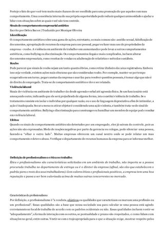 Festeje o fato de que você tem muito mais chances de ser escolhido para uma promoção do que aqueles com mau
comportamento. Uma consciência interna de sua própria superioridadepode reduzirqualqueranimosidade e ajudar a
lidar com situações sobre as quais você não tem controle.
Sinaisdecomportamentoempresarialantiético
Escrito por Debra Bacon | Traduzido por Monique Oliveira
Identificação
O comportamento antiético cobreuma gama de ações, entretanto, os mais comuns são:assédio sexual, falsificação de
documentos, apropriação de recursos da empresa para uso pessoal, pegarou fazer mau uso de propriedades da
empresa –roubo. A violência em ambiente de trabalho vem aumentando e pode levar a outros comportamentos
antiéticos, como bullying ou discriminação.Os comportamentos ilegais e mais complicados, incluem alterar
documentos empresariais, como receitas de vendas ou adulteração de relatórios e métodos contábeis.
Roubo
Pode parecer que sinais de roubo sejam um tanto quanto óbvios, como retirar dinheiro da caixa registradora. Embora
isso seja verdade, existem ações mais obscuras que são consideradas roubo. Por exemplo, manter-se portempo
exagerado em um turno, pegarcanetas da empresa e usar fax para resolver questões pessoais, é tomar algo que não é
de direito do empregado. Trata-se de comportamento antiético e deve serrelatado.
Violêncialaboral
Sinais de violência em ambiente de trabalho vão desde agressão verbal até agressão física. Se um funcionário está
ameaçando outro, indicando que ele será prejudicado de alguma forma, isto constitui violência de trabalho. Se o
tratamento consiste em isolar o individuo por qualquer razão, ou o uso de linguagem depreciativa a fim de intimidar, a
ação é inadequada. Socara mesa ou atirar objetos é considerado uma ação violenta,e também trata -sede sinal de
comportamento antiético. Bullying e discriminação para constrangerou humilhar um membro de equipe pod e resultar
em violência laboral.
Efeitos
Quando os sinais de comportamento antiético são detectados por um empregado, eles já saíram do controle, pois as
ações não são expressadas. Medo de reações negativas por parte da gerencia ou colegas, pode silenciar uma pessoa,
fazendo-a “olhar o outro lado”. Muitas empresas oferecem um canal neutro onde se pode relatar um mau
comportamento e detero abuso. Verifique o departamento de recursos humanos da empresa para se informarmelhor.
Definiçãodeprofissionalismoeéticanotrabalho
Ética e profissionalismo são características solicitadas em um ambiente de trabalho, não importa se a pessoa
procurada trabalha no departamento de entrega ou é o diretor da empresa (afinal, são eles que estabelecem o
padrão para o resto dos seus trabalhadores). Com valores éticos e profissionais positivos, a empresa tem uma boa
reputação e passa a ser bem valorizada acima de muitas outras concorrentes no mercado.
Característicasdo profissionalismo
Por definição, o profissionalismo é "a conduta,objetivos ou qualidades que caracterizam ou marcam uma profissão ou
um profissional". Essas qualidades são a base que nossa sociedade usa para calcular se uma pessoa está agindo
corretamenteno local de trabalho de acordo com os padrões ocidentais ou não. Essas qual idades incluem vestir-se
"adequadamente", a forma de interação com os outros, se pontualidade e prazos são respeitados, e como lidam com
situações no geral, entre outras. Vestir-se com o trajeapropriado para o que a situação exige, mostrar respeito pelos
 
