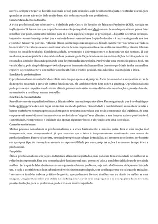 outros, sempre chegar no horário (ou mais cedo) para reuniões, agir de uma forma justa e controlar as emoções
quando as coisas não estão indo muito bem, são todas marcas de um profissional.
Característicasdaéticano trabalho
A ética profissional, um substantivo, é definida pelo Centro de Estudos de Ética nas Profissões (CSEP, na sigla em
inglês) como "A forma com que os profissionais estão perseguindo seu idealcomum,de modo quecada um possa fazer
o melhor que pode, a um custo mínimo para si e para aqueles com que se preocupa [...] a partir de certas pressões,
tornando razoavelmente provável que a maioria dos outros membros da profissão não irá tirar vantagem de sua boa
conduta". Em outras palavras, "Dilemas éticos ocorrem quando uma pessoa tem de escolherentreo certo e o errado ou
bom e ruim". Os valores pessoais contra os valores de uma empresa muitas vezes entram em conflito, criando dilemas
éticos no local de trabalho. Confidencialidade, preconceito e diferenças entre os funcionários são comuns, já que
nenhuma pessoa é perfeita e não existem duas pessoas iguais. Experiências com os outros e lições de vida podem ter
ensinado a um indivíduo a não gostar de uma determinada característica. Preferir dar uma promoção para o José, em
vez de Maria, pelo simples fato que você acha que os homens trabalham melhor (mesmo que Maria tenha um melhor
registro de conduta e teve um melhor ano fiscal) é um veredito pessoal, mas não uma escolha justa e ética.
Benefíciosdo profissionalismo
O profissionalismo de um indivíduo reflete mais do que apenas a si próprio. Além de aumentar a autoestima através
do respeito mostrado a partir de outros funcionários, ele também reflete bem sobre a empresa. O profissionalismo
pode provocar o respeito elevado de um cliente, promovendo assim maiores linhas de comunicação e, possivelmente,
aumentando a confiança em um conselho.
Benefíciosdaéticano trabalho
Semelhantemente ao profissionalismo, a ética também tem muitos pontos altos. Uma organização que é conhecida por
fortes práticas éticas tem um lugar estável na mente do público. Honestidade e confiabilidade aumentam vendas e
lucros posteriores porqueas pessoas sabem que os produtos ou serviços que estão comprando são legítimos. Se uma
empresa está envolvida continuamente em escândalo s e "engana"seus clientes, a sua imagem vai ser questionável.
Honestidade, compromisso e lealdade são apenas alguns atributos valorizados em uma instituição.
Como elesserelacionam
Muitas pessoas consideram o profissionalismo e a ética basicamente a mesm a coisa. Esta é uma noção mal
interpretada, mas compreensível, já que ouve-se que a ética é frequentemente considerada uma marca de
profissionalismo. Fazer a coisa certa, prestando respeito aos colegas de trabalho, a si mesmo e aos clientes, ser honesto
em qualquer tipo de transação e assumir a responsabilidade por suas próprias ações é ao mesmo tempo ético e
profissional.
Propósito
Ética e profissionalismo têm papéis individuais altamente respeitados, mas cada um tem a finalidade de melhorar as
relações interpessoais.Uma boa comunicação é fundamental mas, por outro lado, a confidencialidade pode ser ainda
melhor. Ser capaz de falar abertamente com o gerentesobre um problema, seja no trabalho ou na vida pessoal de cada
um, e todo o escritório não ficar sabendo sobre ele cinco minutos depois, traz confiança entre os colegas de trabalho.
Isso mostra também as boas práticas de gestão, que podem ser úteis ao atualizar um currículo ou melhorar uma
imagem. Um gerente sensível que utiliza do seu tempo para ouvir seus empregados e se esforça para descobrir uma
possível solução para os problemas, pode vir a ser muito respeitado.
 