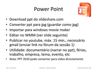 PowerPointDownload ppt do slideshare.comConverter pptpara jpg (guardar como jpg)Importar para windowsmoviemakerEditar no WMM (ver slide seguinte)Publicar no youtube, máx. 15 min., necessário gmail(enviar link no fórum da sessão 1)Utilidade: documentário (narrar no ppt), férias, trabalho, empresa, tema, evento, etcNota:PPT2010 pode converter para vídeo directamente
