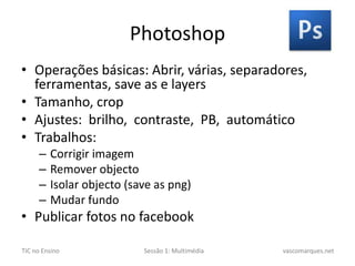 PhotoshopOperações básicas: Abrir, várias, separadores, ferramentas, save as e layersTamanho, cropAjustes:brilho,contraste,PB, automáticoTrabalhos: Corrigir imagemRemover objectoIsolar objecto (saveas png)Mudar fundoPublicar fotos no facebook