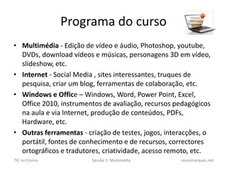 Programa do cursoMultimédia - Edição de vídeo e áudio, Photoshop, youtube, DVDs, download vídeos e músicas, personagens 3D em vídeo, slideshow, etc.Internet - Social Media , sites interessantes, truques de pesquisa, criar um blog, ferramentas de colaboração, etc.Windows e Office – Windows, Word, PowerPoint, Excel, Office 2010, instrumentos de avaliação, recursos pedagógicos na aula e via Internet, produção de conteúdos, PDFs, Hardware, etc.Outras ferramentas - criação de testes, jogos, interacções, o portátil, fontes de conhecimento e de recursos, correctores ortográficos e tradutores, criatividade, acesso remoto, etc.