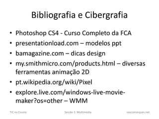 Bibliografia e CibergrafiaPhotoshop CS4 - Curso Completo da FCApresentationload.com – modelos pptbamagazine.com – dicas designmy.smithmicro.com/products.html – diversas ferramentas animação 2Dpt.wikipedia.org/wiki/Pixelexplore.live.com/windows-live-movie-maker?os=other– WMM