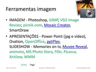 Ferramentas imagemIMAGEM - Photoshop, GIMP, VSOImageResizer, picnik.com, MosaicCreator, SmartDrawAPRESENTAÇÕES - PowerPoint (jpg e vídeo), Ovation, OpenOffice, pptPlex,SLIDESHOW - Memories ontv, MuveeReveal, animoto, MSPhotoStory, Flikr, Picassa, XnView, WMMGrátis      Pago