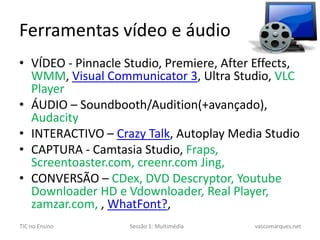 Ferramentas vídeo e áudioVÍDEO - PinnacleStudio, Premiere, AfterEffects, WMM, Visual Communicator 3, Ultra Studio, VLC PlayerÁUDIO – Soundbooth/Audition(+avançado), AudacityINTERACTIVO – CrazyTalk, AutoplayMedia StudioCAPTURA - CamtasiaStudio, Fraps, Screentoaster.com, creenr.comJing, CONVERSÃO – CDex, DVD Descryptor, YoutubeDownloaderHD e Vdownloader, Real Player, zamzar.com, , WhatFont?, 