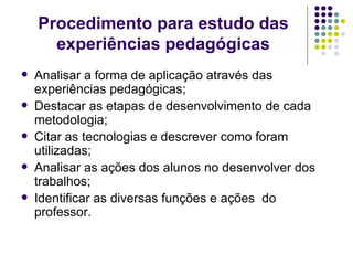 Procedimento para estudo das experiências pedagógicas Analisar a forma de aplicação através das experiências pedagógicas; Destacar as etapas de desenvolvimento de cada metodologia; Citar as tecnologias e descrever como foram  utilizadas; Analisar as ações dos alunos no desenvolver dos trabalhos; Identificar as diversas funções e ações  do professor. 