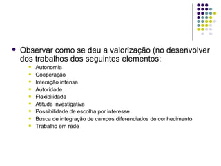 Observar como se deu a valorização (no desenvolver dos trabalhos dos seguintes elementos: Autonomia Cooperação Interação intensa Autoridade Flexibilidade Atitude investigativa Possibilidade de escolha por interesse Busca de integração de campos diferenciados de conhecimento Trabalho em rede 