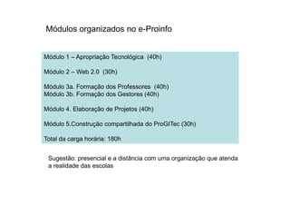 Módulo 1 – Apropriação Tecnológica (40h)
Módulo 2 – Web 2.0 (30h)
Módulo 3a. Formação dos Professores (40h)
Módulo 3b. Formação dos Gestores (40h)
Módulos organizados no e-Proinfo
Módulo 4. Elaboração de Projetos (40h)
Módulo 5.Construção compartilhada do ProGITec (30h)
Total da carga horária: 180h
Sugestão: presencial e a distância com uma organização que atenda
a realidade das escolas
 
