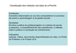 Constituição dos módulos nas telas do e-Proinfo
Contéudos:
Conceitos relacionados ao uso dos computadores no processo
de ensino e aprendizagem e da gestão escolar
Atividades:
Envolve a prática do professor/gestor no contexto da escola
a pesquisa, o compartilhamento das experiências, a reflexãoa pesquisa, o compartilhamento das experiências, a reflexão
sobre a prática e a produção de conhecimento
Indicações:
Leituras, vídeos, documentos disponibilizados em sites, no Portal
do Professor e do Projeto UCA
 