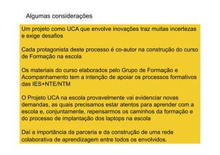 Algumas considerações
Um projeto como UCA que envolve inovações traz muitas incertezas
e exige desafios
Cada protagonista deste processo é co-autor na construção do curso
de Formação na escola
Os materiais do curso elaborados pelo Grupo de Formação e
Acompanhamento tem a intenção de apoiar os processos formativosAcompanhamento tem a intenção de apoiar os processos formativos
das IES+NTE/NTM
O Projeto UCA na escola provavelmente vai evidenciar novas
demandas, as quais precisamos estar atentos para aprender com a
escola e, conjuntamente, repensarmos os caminhos da formação e
do processo de implantação dos laptops na escola
Daí a importância da parceria e da construção de uma rede
colaborativa de aprendizagem entre todos os envolvidos.
 