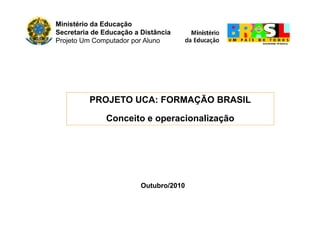 Ministério da Educação
Secretaria de Educação a Distância
Projeto Um Computador por Aluno
PROJETO UCA: FORMAÇÃO BRASIL
Conceito e operacionalizaçãoConceito e operacionalização
Outubro/2010Outubro/2010
 
