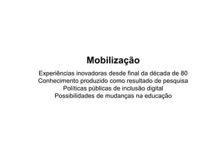 Mobilização
Experiências inovadoras desde final da década de 80
Conhecimento produzido como resultado de pesquisaConhecimento produzido como resultado de pesquisa
Políticas públicas de inclusão digital
Possibilidades de mudanças na educação
 