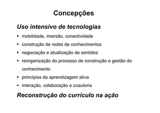 Uso intensivo de tecnologias
mobilidade, imersão, conectividade
construção de redes de conhecimentos
negociação e atualização de sentidos
Concepções
reorganização do processo de construção e gestão do
conhecimento
princípios da aprendizagem ativa
interação, colaboração e coautoria
Reconstrução do currículo na ação
 