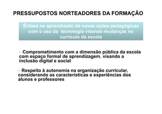 PRESSUPOSTOS NORTEADORES DA FORMAÇÃO
Ênfase no aprendizado de novas ações pedagógicas
com o uso da tecnologia visando mudanças no
currículo da escola
Comprometimento com a dimensão pública da escola
com espaço formal de aprendizagem, visando acom espaço formal de aprendizagem, visando a
inclusão digital e social
Respeito à autonomia na organização curricular,
considerando as características e experiências dos
alunos e professores
 