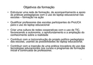 Objetivos da formaçãoObjetivos da formação
• Estruturar uma rede de formação, de acompanhamento e apoio
às práticas pedagógicas com o uso do laptop educacional nas
escolas – formação na ação
• Qualificar professores das escolas participantes do ProUCA
para o uso do laptop educacional
• Criar uma cultura de redes cooperativas com o uso de TIC,
favorecendo a autonomia, o aprofundamento e a ampliação dofavorecendo a autonomia, o aprofundamento e a ampliação do
conhecimento sobre a realidade
• Contribuir com a (re)construção do projeto político pedagógico
das escolas, usando as possibilidades do laptop educacional.
• Contribuir com a inserção de uma prática inovadora do uso das
tecnologias educacionais nos cursos e programas de formação
inicial e continuada de professores.
8
 