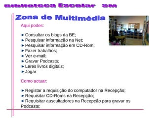 Zona de Multimédia Aqui podes: Consultar os blogs da BE; Pesquisar informação na Net; Pesquisar informação em CD-Rom; Fazer trabalhos; Ver e-mail; Gravar Podcasts; Leres livros digitais; Jogar Como actuar: Registar a requisição do computador na Recepção; Requisitar CD-Roms na Recepção; Requisitar auscultadores na Recepção para gravar os Podcasts; 