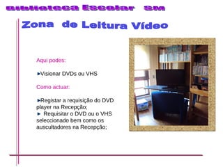 Zona  de Leitura Vídeo Aqui podes: Visionar DVDs ou VHS   Como actuar: Registar a requisição do DVD player na Recepção; Requisitar o DVD ou o VHS seleccionado bem como os auscultadores na Recepção; 