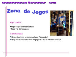 Zona  de Jogos Aqui podes: Jogar jogos tridimensionais; Jogar no Computador Como actuar: Requisitar jogo seleccionado na Recepção ; Requisitar o computador de jogos na zona de atendimento; 