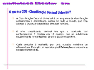 A Classificação Decimal Universal é um esquema de classificação uniformizado e normalizado, usado em todo o mundo, que visa abarcar e organizar a totalidade do saber humano.  É uma classificação decimal em que a totalidade dos conhecimentos é dividida em 10 classes, que se subdividem novamente de forma decimal, do geral para o específico.  Cada conceito é traduzido por uma notação numérica ou alfanumérica. Exemplo: ao conceito geral  Educação  corresponde a notação numérica  37 .  O que é a CDU - Classificação Decimal Universal? 