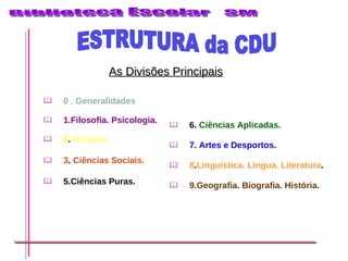 As Divisões Principais 0 . Generalidades 1.Filosofia. Psicologia. 2 .  Religião.   3 .  Ciências Sociais.   5.Ciências Puras.   6.  Ciências Aplicadas.  7. Artes e Desportos . 8 . Linguística. Língua. Literatura .  9.Geografia. Biografia. História.   ESTRUTURA da CDU  