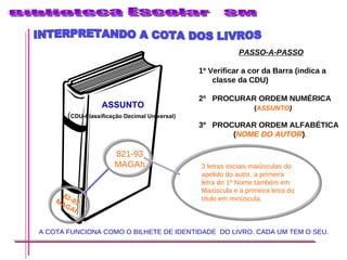 3 letras iniciais maiúsculas do apelido do autor, a primeira letra do 1º Nome também em Maiúscula e a primeira letra do título em minúscula. PASSO-A-PASSO 1º Verificar a cor da Barra (indica a classe da CDU) 2º PROCURAR ORDEM NUMÉRICA ( ASSUNTO ) 3º  PROCURAR ORDEM ALFABÉTICA  ( NOME   DO   AUTOR ) . A COTA FUNCIONA COMO O BILHETE DE IDENTIDADE  DO LIVRO. CADA UM TEM O SEU. INTERPRETANDO A COTA DOS LIVROS 82-83 MAGAh 821-93 MAGAh ASSUNTO ( CDU-Classificação Decimal Universal) 