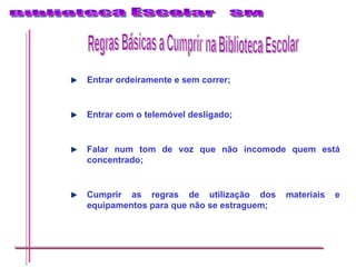 Entrar ordeiramente e sem correr; Entrar com o telemóvel desligado; Falar num tom de voz que não incomode quem está concentrado; Cumprir as regras de utilização dos materiais e equipamentos para que não se estraguem; Regras Básicas a Cumprir na Biblioteca Escolar 