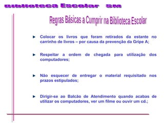 Colocar os livros que foram retirados da estante no carrinho de livros – por causa da prevenção da Gripe A; Respeitar a ordem de chegada para utilização dos computadores; Não esquecer de entregar o material requisitado nos prazos estipulados; Dirigir-se ao Balcão de Atendimento quando acabas de utilizar os computadores, ver um filme ou ouvir um cd.; Regras Básicas a Cumprir na Biblioteca Escolar 