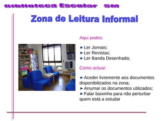 Zona de Leitura Informal Aqui podes: Ler Jornais; Ler Revistas; Ler Banda Desenhada; Como actuar: Aceder livremente aos documentos disponibilizados na zona; Arrumar os documentos utilizados; Falar baixinho para não perturbar quem está a estudar 