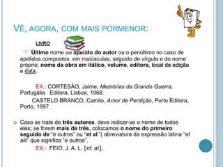 VÊ, AGORA, COM MAIS PORMENOR:
LIVRO
 Último nome ou apelido do autor ou o penúltimo no caso de
apelidos compostos em maiúsculas, seguido de vírgula e do nome
próprio; nome da obra em itálico, volume, editora, local de edição
e data.
EX.: CORTESÃO, Jaime, Memórias da Grande Guerra,
Portugália Editora, Lisboa, 1968.
CASTELO BRANCO, Camilo, Amor de Perdição, Porto Editora,
Porto, 1997
 Caso se trate de três autores, deve indicar-se o nome de todos
eles; se forem mais de três, colocamos o nome do primeiro
seguido de “e outros” ou “et al.”( abreviatura da expressão latina “et
alii” que significa “e outros”.
EX.: FEIO, J. A. L. [et al].
 