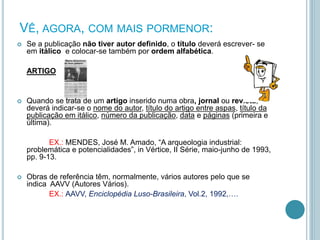 VÊ, AGORA, COM MAIS PORMENOR:
 Se a publicação não tiver autor definido, o título deverá escrever- se
em itálico e colocar-se também por ordem alfabética.
ARTIGO
 Quando se trata de um artigo inserido numa obra, jornal ou revista,
deverá indicar-se o nome do autor, título do artigo entre aspas, título da
publicação em itálico, número da publicação, data e páginas (primeira e
última).
EX.: MENDES, José M. Amado, “A arqueologia industrial:
problemática e potencialidades”, in Vértice, II Série, maio-junho de 1993,
pp. 9-13.
 Obras de referência têm, normalmente, vários autores pelo que se
indica AAVV (Autores Vários).
EX.: AAVV, Enciclopédia Luso-Brasileira, Vol.2, 1992,….
 