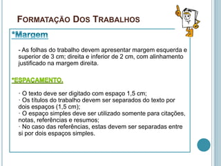 FORMATAÇÃO DOS TRABALHOS
- As folhas do trabalho devem apresentar margem esquerda e
superior de 3 cm; direita e inferior de 2 cm, com alinhamento
justificado na margem direita.
· O texto deve ser digitado com espaço 1,5 cm;
· Os títulos do trabalho devem ser separados do texto por
dois espaços (1,5 cm);
· O espaço simples deve ser utilizado somente para citações,
notas, referências e resumos;
· No caso das referências, estas devem ser separadas entre
si por dois espaços simples.
 