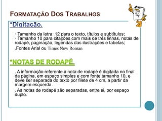 FORMATAÇÃO DOS TRABALHOS
· Tamanho da letra: 12 para o texto, títulos e subtítulos;
· Tamanho 10 para citações com mais de três linhas, notas de
rodapé, paginação, legendas das ilustrações e tabelas;
.Fontes Arial ou Times New Roman
. A informação referente à nota de rodapé é digitada no final
da página, em espaço simples e com fonte tamanho 10, e
deve ser separada do texto por filete de 4 cm, a partir da
margem esquerda.
. As notas de rodapé são separadas, entre si, por espaço
duplo.
 