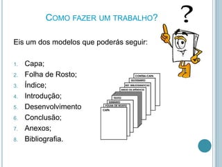 COMO FAZER UM TRABALHO?
Eis um dos modelos que poderás seguir:
1. Capa;
2. Folha de Rosto;
3. Índice;
4. Introdução;
5. Desenvolvimento
6. Conclusão;
7. Anexos;
8. Bibliografia.
 