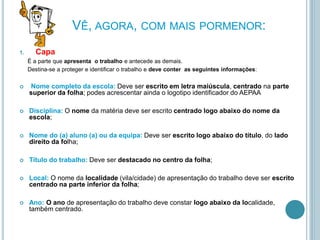VÊ, AGORA, COM MAIS PORMENOR:
1. Capa
É a parte que apresenta o trabalho e antecede as demais.
Destina-se a proteger e identificar o trabalho e deve conter as seguintes informações:
 Nome completo da escola: Deve ser escrito em letra maiúscula, centrado na parte
superior da folha; podes acrescentar ainda o logotipo identificador do AEPAA
 Disciplina: O nome da matéria deve ser escrito centrado logo abaixo do nome da
escola;
 Nome do (a) aluno (a) ou da equipa: Deve ser escrito logo abaixo do título, do lado
direito da folha;
 Título do trabalho: Deve ser destacado no centro da folha;
 Local: O nome da localidade (vila/cidade) de apresentação do trabalho deve ser escrito
centrado na parte inferior da folha;
 Ano: O ano de apresentação do trabalho deve constar logo abaixo da localidade,
também centrado.
 