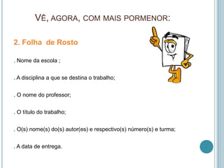 VÊ, AGORA, COM MAIS PORMENOR:
2. Folha de Rosto
. Nome da escola ;
. A disciplina a que se destina o trabalho;
. O nome do professor;
. O título do trabalho;
. O(s) nome(s) do(s) autor(es) e respectivo(s) número(s) e turma;
. A data de entrega.
 