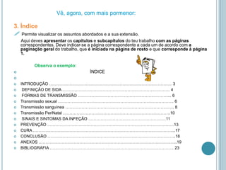 3. Índice
 Permite visualizar os assuntos abordados e a sua extensão.
Aqui deves apresentar os capítulos e subcapítulos do teu trabalho com as páginas
correspondentes. Deve indicar-se a página correspondente a cada um de acordo com a
paginação geral do trabalho, que é iniciada na página de rosto e que corresponde à página
1.
Observa o exemplo:
 ÍNDICE

 INTRODUÇÃO ……………………………………………………………………………… 3
 DEFINIÇÃO DE SIDA ……………………………………………………………………. 4
 FORMAS DE TRANSMISSÃO …………………………………………………………... 6
 Transmissão sexual …………………………………………………………………………. 6
 Transmissão sanguínea …………………………………………………………………….. 8
 Transmissão PeriNatal …………………………………………………………………….10
 SINAIS E SINTOMAS DA INFEÇÃO …………………………………………………11
 PREVENÇÃO …………………………………………………………………………………13
 CURA …………………………………………………………………………………………...17
 CONCLUSÃO ………………………………………………………………………………….18
 ANEXOS ………………………………………………………………………………………...19
 BIBLIOGRAFIA ………………………………………………………………………………. 23
Vê, agora, com mais pormenor:
 