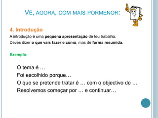 VÊ, AGORA, COM MAIS PORMENOR:
4. Introdução
A introdução é uma pequena apresentação de teu trabalho.
Deves dizer o que vais fazer e como, mas de forma resumida.
Exemplo:
O tema é …
Foi escolhido porque…
O que se pretende tratar é … com o objectivo de …
Resolvemos começar por … e continuar…
 