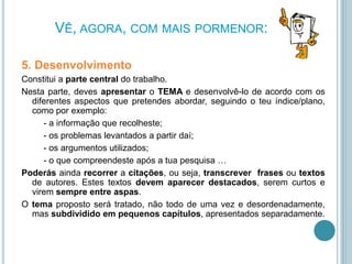 VÊ, AGORA, COM MAIS PORMENOR:
5. Desenvolvimento
Constitui a parte central do trabalho.
Nesta parte, deves apresentar o TEMA e desenvolvê-lo de acordo com os
diferentes aspectos que pretendes abordar, seguindo o teu índice/plano,
como por exemplo:
- a informação que recolheste;
- os problemas levantados a partir daí;
- os argumentos utilizados;
- o que compreendeste após a tua pesquisa …
Poderás ainda recorrer a citações, ou seja, transcrever frases ou textos
de autores. Estes textos devem aparecer destacados, serem curtos e
virem sempre entre aspas.
O tema proposto será tratado, não todo de uma vez e desordenadamente,
mas subdividido em pequenos capítulos, apresentados separadamente.
 